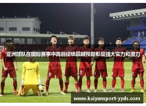 亚洲球队在国际赛事中再创佳绩超越预期彰显强大实力和潜力